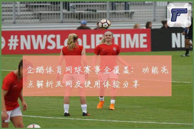 企鹅体育网球赛事全覆盖：功能亮点解析及网友使用体验分享