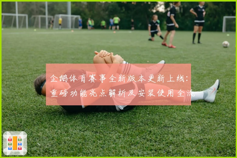 企鹅体育赛事全新版本更新上线：重磅功能亮点解析及安装使用全流程