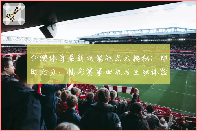 企鹅体育最新功能亮点大揭秘：即时比分、精彩赛事回放与互动体验全面升级