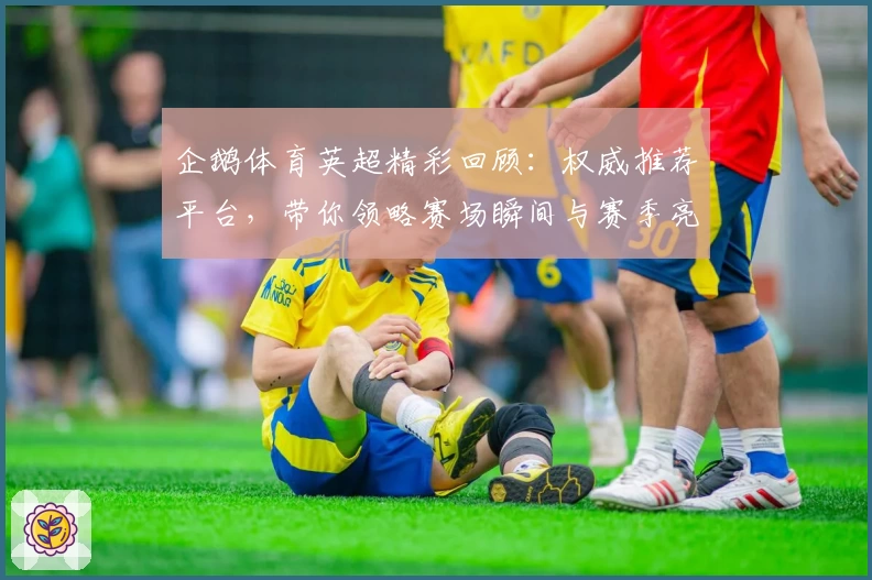 企鹅体育英超精彩回顾：权威推荐平台，带你领略赛场瞬间与赛季亮点