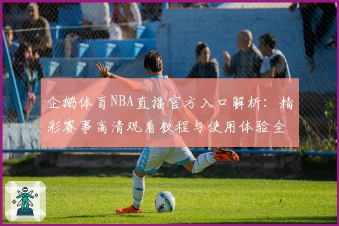 企鹅体育NBA直播官方入口解析：精彩赛事高清观看教程与使用体验全面评测