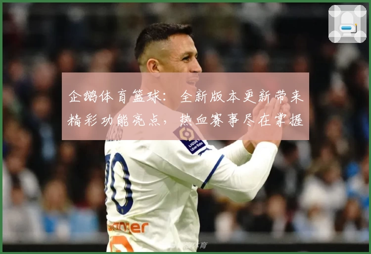 企鹅体育篮球：全新版本更新带来精彩功能亮点，热血赛事尽在掌握