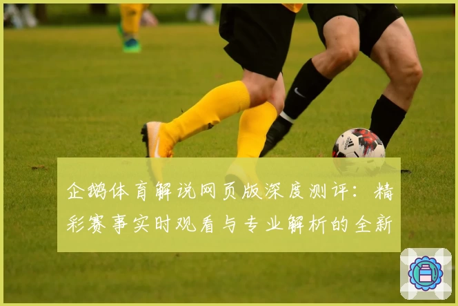 企鹅体育解说网页版深度测评：精彩赛事实时观看与专业解析的全新体验