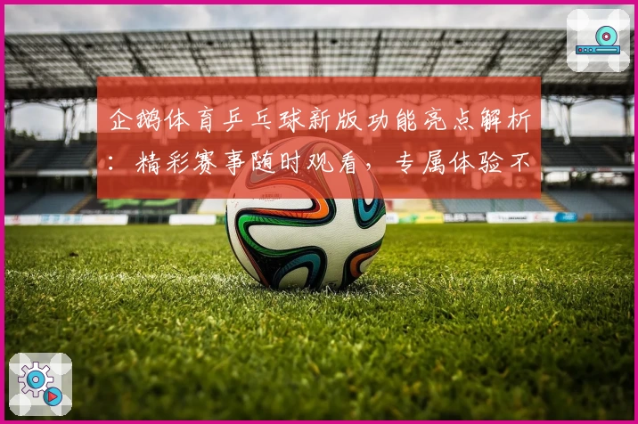 企鹅体育乒乓球新版功能亮点解析：精彩赛事随时观看，专属体验不容错过