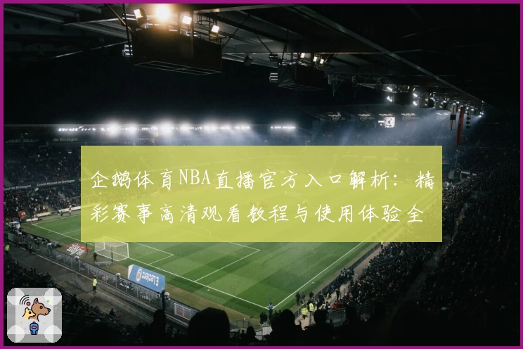 企鹅体育NBA直播官方入口解析：精彩赛事高清观看教程与使用体验全面评测
