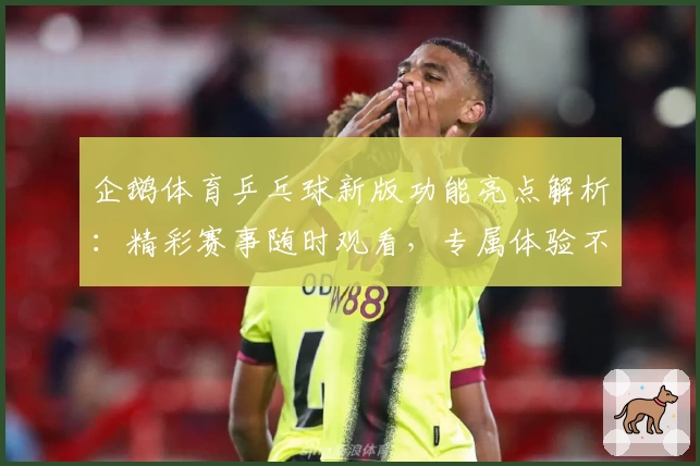 企鹅体育乒乓球新版功能亮点解析：精彩赛事随时观看，专属体验不容错过
