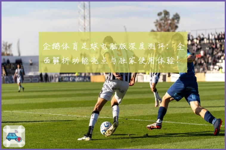 企鹅体育足球电脑版深度测评：全面解析功能亮点与独家使用体验！