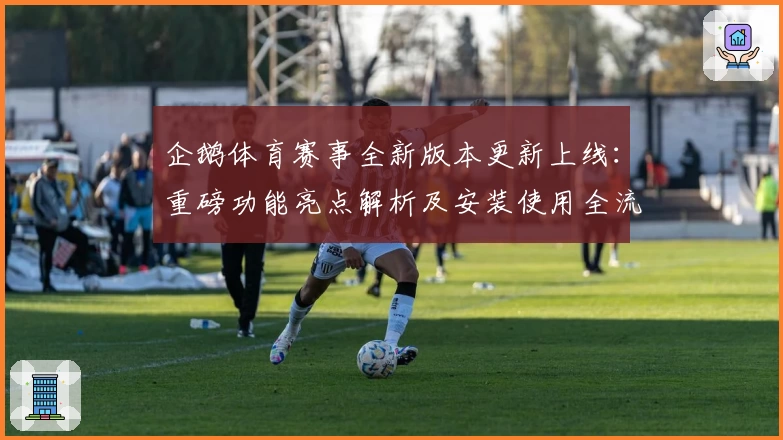 企鹅体育赛事全新版本更新上线：重磅功能亮点解析及安装使用全流程
