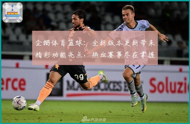 企鹅体育篮球：全新版本更新带来精彩功能亮点，热血赛事尽在掌握