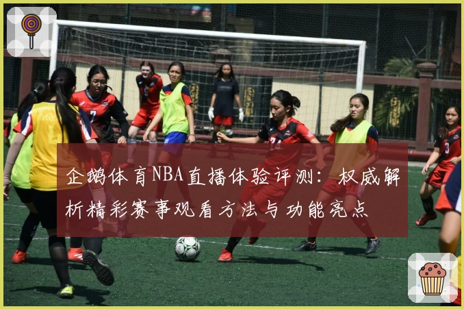企鹅体育NBA直播体验评测：权威解析精彩赛事观看方法与功能亮点